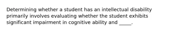 Determining whether a student has an intellectual disability primarily involves evaluating whether the student exhibits significant impairment in cognitive ability and _____.