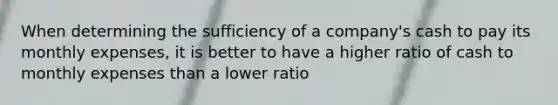 When determining the sufficiency of a company's cash to pay its monthly expenses, it is better to have a higher ratio of cash to monthly expenses than a lower ratio