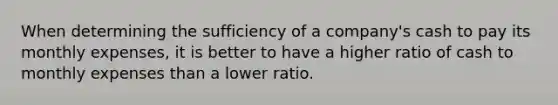 When determining the sufficiency of a company's cash to pay its monthly expenses, it is better to have a higher ratio of cash to monthly expenses than a lower ratio.