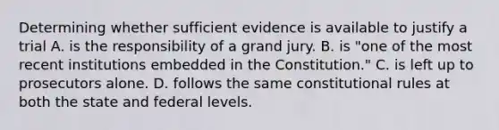 Determining whether sufficient evidence is available to justify a trial A. is the responsibility of a grand jury. B. is "one of the most recent institutions embedded in the Constitution." C. is left up to prosecutors alone. D. follows the same constitutional rules at both the state and federal levels.