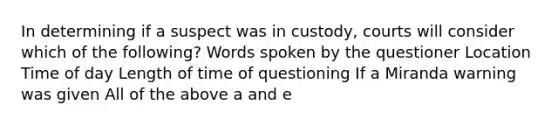 In determining if a suspect was in custody, courts will consider which of the following? Words spoken by the questioner Location Time of day Length of time of questioning If a Miranda warning was given All of the above a and e