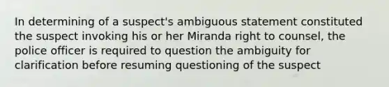 In determining of a suspect's ambiguous statement constituted the suspect invoking his or her Miranda right to counsel, the police officer is required to question the ambiguity for clarification before resuming questioning of the suspect