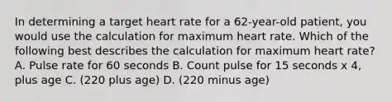 In determining a target heart rate for a 62-year-old patient, you would use the calculation for maximum heart rate. Which of the following best describes the calculation for maximum heart rate? A. Pulse rate for 60 seconds B. Count pulse for 15 seconds x 4, plus age C. (220 plus age) D. (220 minus age)