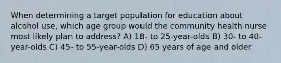 When determining a target population for education about alcohol use, which age group would the community health nurse most likely plan to address? A) 18- to 25-year-olds B) 30- to 40-year-olds C) 45- to 55-year-olds D) 65 years of age and older