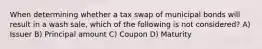 When determining whether a tax swap of municipal bonds will result in a wash sale, which of the following is not considered? A) Issuer B) Principal amount C) Coupon D) Maturity