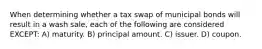 When determining whether a tax swap of municipal bonds will result in a wash sale, each of the following are considered EXCEPT: A) maturity. B) principal amount. C) issuer. D) coupon.