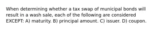 When determining whether a tax swap of municipal bonds will result in a wash sale, each of the following are considered EXCEPT: A) maturity. B) principal amount. C) issuer. D) coupon.