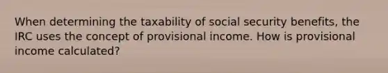 When determining the taxability of social security benefits, the IRC uses the concept of provisional income. How is provisional income calculated?