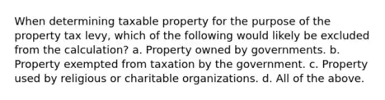 When determining taxable property for the purpose of the property tax levy, which of the following would likely be excluded from the calculation? a. Property owned by governments. b. Property exempted from taxation by the government. c. Property used by religious or charitable organizations. d. All of the above.