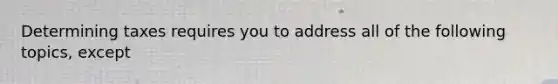 Determining taxes requires you to address all of the following topics, except