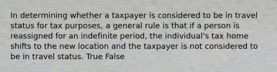 In determining whether a taxpayer is considered to be in travel status for tax​ purposes, a general rule is that if a person is reassigned for an indefinite​ period, the​ individual's tax home shifts to the new location and the taxpayer is not considered to be in travel status. True False