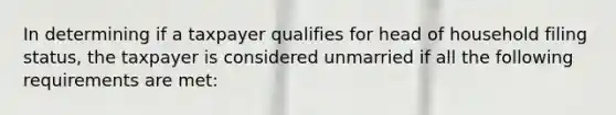 In determining if a taxpayer qualifies for head of household filing status, the taxpayer is considered unmarried if all the following requirements are met: