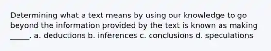 Determining what a text means by using our knowledge to go beyond the information provided by the text is known as making _____. a. deductions b. inferences c. conclusions d. speculations