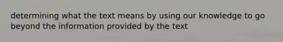 determining what the text means by using our knowledge to go beyond the information provided by the text