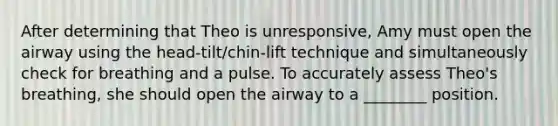 After determining that Theo is unresponsive, Amy must open the airway using the head-tilt/chin-lift technique and simultaneously check for breathing and a pulse. To accurately assess Theo's breathing, she should open the airway to a ________ position.