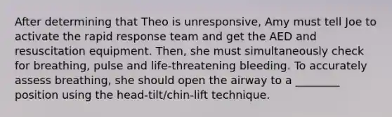 After determining that Theo is unresponsive, Amy must tell Joe to activate the rapid response team and get the AED and resuscitation equipment. Then, she must simultaneously check for breathing, pulse and life-threatening bleeding. To accurately assess breathing, she should open the airway to a ________ position using the head-tilt/chin-lift technique.