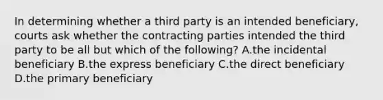 In determining whether a third party is an intended beneficiary, courts ask whether the contracting parties intended the third party to be all but which of the following? A.the incidental beneficiary B.the express beneficiary C.the direct beneficiary D.the primary beneficiary