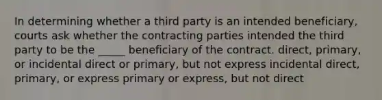 In determining whether a third party is an intended beneficiary, courts ask whether the contracting parties intended the third party to be the _____ beneficiary of the contract. direct, primary, or incidental direct or primary, but not express incidental direct, primary, or express primary or express, but not direct