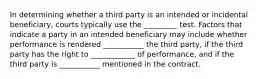 In determining whether a third party is an intended or incidental beneficiary, courts typically use the _________ test. Factors that indicate a party in an intended beneficiary may include whether performance is rendered ___________ the third party, if the third party has the right to ____________ of performance, and if the third party is ___________ mentioned in the contract.