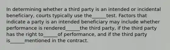 In determining whether a third party is an intended or incidental beneficiary, courts typically use the______test. Factors that indicate a party is an intended beneficiary may include whether performance is rendered______the third party, if the third party has the right to______of performance, and if the third party is______mentioned in the contract.