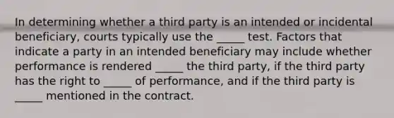 In determining whether a third party is an intended or incidental beneficiary, courts typically use the _____ test. Factors that indicate a party in an intended beneficiary may include whether performance is rendered _____ the third party, if the third party has the right to _____ of performance, and if the third party is _____ mentioned in the contract.