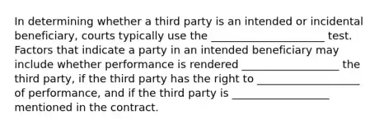 In determining whether a third party is an intended or incidental beneficiary, courts typically use the _____________________ test. Factors that indicate a party in an intended beneficiary may include whether performance is rendered __________________ the third party, if the third party has the right to ___________________ of performance, and if the third party is __________________ mentioned in the contract.