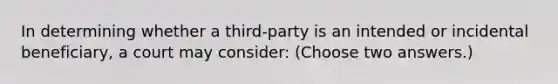 In determining whether a third-party is an intended or incidental beneficiary, a court may consider: (Choose two answers.)