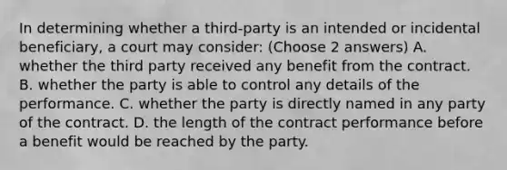 In determining whether a third-party is an intended or incidental beneficiary, a court may consider: (Choose 2 answers) A. whether the third party received any benefit from the contract. B. whether the party is able to control any details of the performance. C. whether the party is directly named in any party of the contract. D. the length of the contract performance before a benefit would be reached by the party.