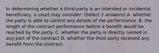 In determining whether a third-party is an intended or incidental beneficiary, a court may consider: (Select 2 answers) A. whether the party is able to control any details of the performance. B. the length of the contract performance before a benefit would be reached by the party. C. whether the party is directly named in any part of the contract D. whether the third party received any benefit from the contract.