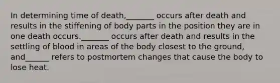 In determining time of death,_______ occurs after death and results in the stiffening of body parts in the position they are in one death occurs._______ occurs after death and results in the settling of blood in areas of the body closest to the ground, and______ refers to postmortem changes that cause the body to lose heat.