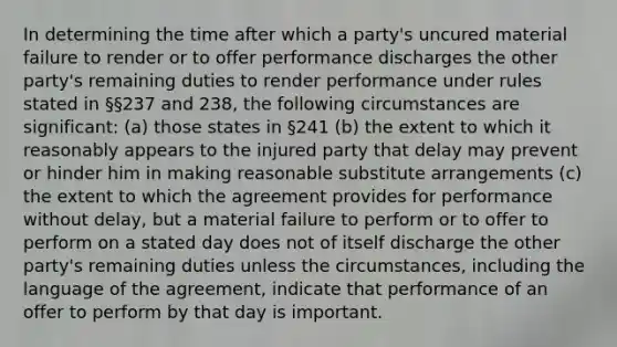 In determining the time after which a party's uncured material failure to render or to offer performance discharges the other party's remaining duties to render performance under rules stated in §§237 and 238, the following circumstances are significant: (a) those states in §241 (b) the extent to which it reasonably appears to the injured party that delay may prevent or hinder him in making reasonable substitute arrangements (c) the extent to which the agreement provides for performance without delay, but a material failure to perform or to offer to perform on a stated day does not of itself discharge the other party's remaining duties unless the circumstances, including the language of the agreement, indicate that performance of an offer to perform by that day is important.