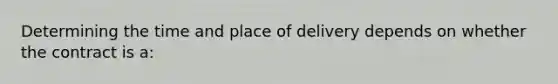 Determining the time and place of delivery depends on whether the contract is a: