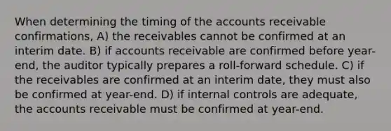 When determining the timing of the accounts receivable confirmations, A) the receivables cannot be confirmed at an interim date. B) if accounts receivable are confirmed before year-end, the auditor typically prepares a roll-forward schedule. C) if the receivables are confirmed at an interim date, they must also be confirmed at year-end. D) if <a href='https://www.questionai.com/knowledge/kjj42owoAP-internal-control' class='anchor-knowledge'>internal control</a>s are adequate, the accounts receivable must be confirmed at year-end.