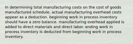 In determining total manufacturing costs on the cost of goods manufactured schedule, actual manufacturing overhead costs appear as a deduction. beginning work in process inventory should have a zero balance. manufacturing overhead applied is added to direct materials and direct labor. ending work in process inventory is deducted from beginning work in process inventory.