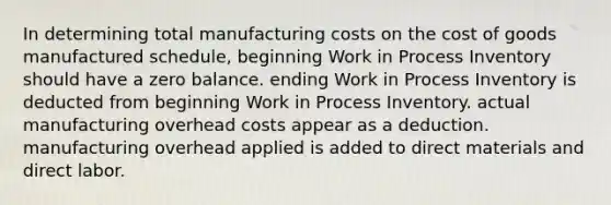 In determining total manufacturing costs on the cost of goods manufactured schedule, beginning Work in Process Inventory should have a zero balance. ending Work in Process Inventory is deducted from beginning Work in Process Inventory. actual manufacturing overhead costs appear as a deduction. manufacturing overhead applied is added to direct materials and direct labor.