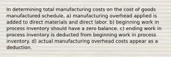 In determining total manufacturing costs on <a href='https://www.questionai.com/knowledge/kDmg0g8eOa-the-cost-of-goods-manufactured-schedule' class='anchor-knowledge'>the cost of goods manufactured schedule</a>, a) manufacturing overhead applied is added to direct materials and direct labor. b) beginning work in process inventory should have a zero balance. c) ending work in process inventory is deducted from beginning work in process inventory. d) actual manufacturing overhead costs appear as a deduction.