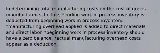 In determining total manufacturing costs on the cost of goods manufactured schedule, *ending work in process inventory is deducted from beginning work in process inventory. *manufacturing overhead applied is added to direct materials and direct labor. *beginning work in process inventory should have a zero balance. *actual manufacturing overhead costs appear as a deduction.