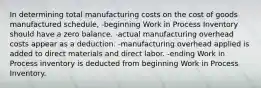 In determining total manufacturing costs on the cost of goods manufactured schedule, -beginning Work in Process Inventory should have a zero balance. -actual manufacturing overhead costs appear as a deduction. -manufacturing overhead applied is added to direct materials and direct labor. -ending Work in Process inventory is deducted from beginning Work in Process Inventory.