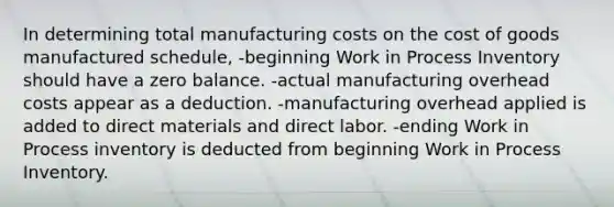 In determining total manufacturing costs on the cost of goods manufactured schedule, -beginning Work in Process Inventory should have a zero balance. -actual manufacturing overhead costs appear as a deduction. -manufacturing overhead applied is added to direct materials and direct labor. -ending Work in Process inventory is deducted from beginning Work in Process Inventory.