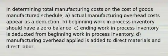 In determining total manufacturing costs on <a href='https://www.questionai.com/knowledge/kDmg0g8eOa-the-cost-of-goods-manufactured-schedule' class='anchor-knowledge'>the cost of goods manufactured schedule</a>, a) actual manufacturing overhead costs appear as a deduction. b) beginning work in process inventory should have a zero balance. c) ending work in process inventory is deducted from beginning work in process inventory. d) manufacturing overhead applied is added to direct materials and direct labor.