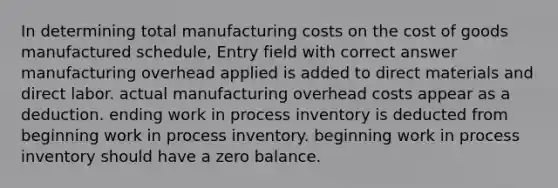 In determining total manufacturing costs on <a href='https://www.questionai.com/knowledge/kDmg0g8eOa-the-cost-of-goods-manufactured-schedule' class='anchor-knowledge'>the cost of goods manufactured schedule</a>, Entry field with correct answer manufacturing overhead applied is added to direct materials and direct labor. actual manufacturing overhead costs appear as a deduction. ending work in process inventory is deducted from beginning work in process inventory. beginning work in process inventory should have a zero balance.