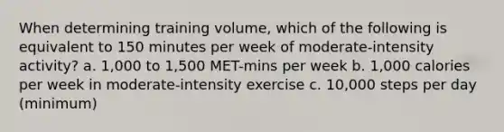 When determining training volume, which of the following is equivalent to 150 minutes per week of moderate-intensity activity? a. 1,000 to 1,500 MET-mins per week b. 1,000 calories per week in moderate-intensity exercise c. 10,000 steps per day (minimum)