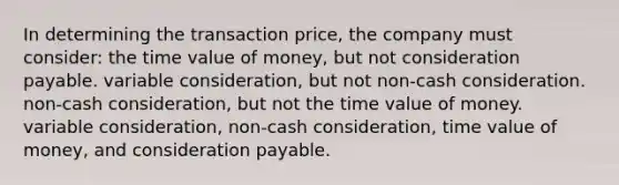 In determining the transaction price, the company must consider: the time value of money, but not consideration payable. variable consideration, but not non-cash consideration. non-cash consideration, but not the time value of money. variable consideration, non-cash consideration, time value of money, and consideration payable.