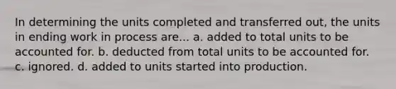 In determining the units completed and transferred out, the units in ending work in process are... a. added to total units to be accounted for. b. deducted from total units to be accounted for. c. ignored. d. added to units started into production.