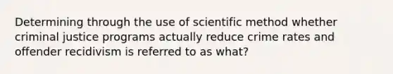 Determining through the use of scientific method whether criminal justice programs actually reduce crime rates and offender recidivism is referred to as what?