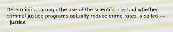 Determining through the use of the scientific method whether criminal justice programs actually reduce crime rates is called ---- justice