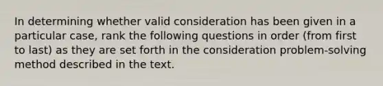 In determining whether valid consideration has been given in a particular case, rank the following questions in order (from first to last) as they are set forth in the consideration problem-solving method described in the text.