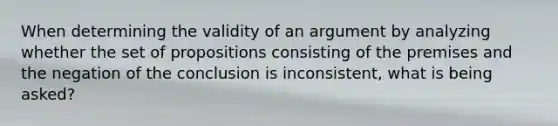 When determining the validity of an argument by analyzing whether the set of propositions consisting of the premises and the negation of the conclusion is inconsistent, what is being asked?