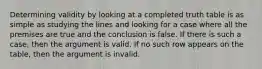 Determining validity by looking at a completed truth table is as simple as studying the lines and looking for a case where all the premises are true and the conclusion is false. If there is such a case, then the argument is valid. If no such row appears on the table, then the argument is invalid.