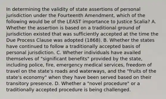 In determining the validity of state assertions of personal jurisdiction under the Fourteenth Amendment, which of the following would be of the LEAST importance to Justice Scalia? A. Whether the assertion is based on a traditional ground of jurisdiction existed that was sufficiently accepted at the time the Due Process Clause was adopted (1868). B. Whether the states have continued to follow a traditionally accepted basis of personal jurisdiction. C. Whether individuals have availed themselves of "significant benefits" provided by the state, including police, fire, emergency medical services, freedom of travel on the state's roads and waterways, and the "fruits of the state's economy" when they have been served based on their transitory presence. D. Whether a "novel procedure" or a traditionally accepted procedure is being challenged.